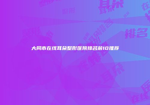 大同市在线耳朵整形医院排名前10推荐