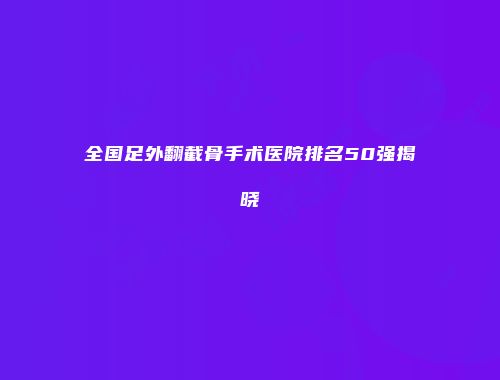 全国足外翻截骨手术医院排名50强揭晓
