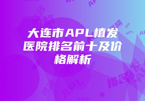 大连市APL植发医院排名前十及价格解析
