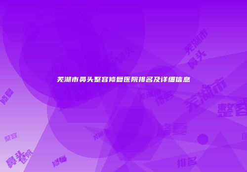 芜湖市鼻头整容修复医院排名及详细信息