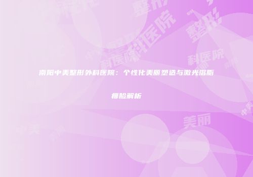 南阳中美整形外科医院：个性化美丽塑造与激光溶脂瘦脸解析