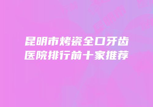 昆明市烤瓷全口牙齿医院排行前十家推荐