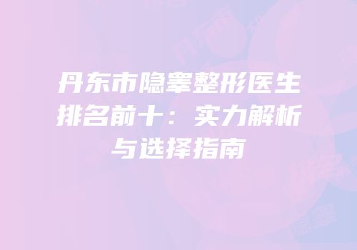 丹东市隐睾整形医生排名前十：实力解析与选择指南