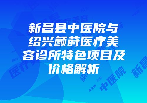 新昌县中医院与绍兴颜莳医疗美容诊所特色项目及价格解析