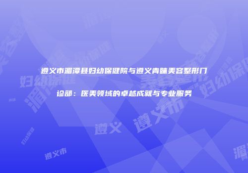 遵义市湄潭县妇幼保健院与遵义青睐美容整形门诊部：医美领域的卓越成就与专业服务