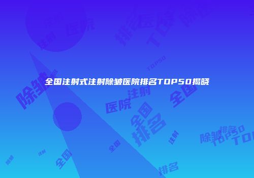 全国注射式注射除皱医院排名TOP50揭晓