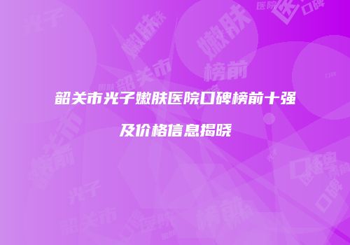 韶关市光子嫩肤医院口碑榜前十强及价格信息揭晓