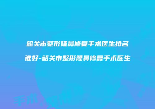 韶关市整形隆鼻修复手术医生排名谁好-韶关市整形隆鼻修复手术医生