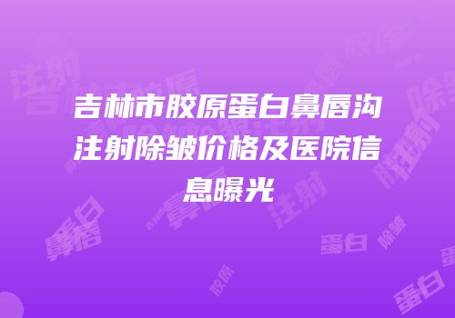 吉林市胶原蛋白鼻唇沟注射除皱价格及医院信息曝光