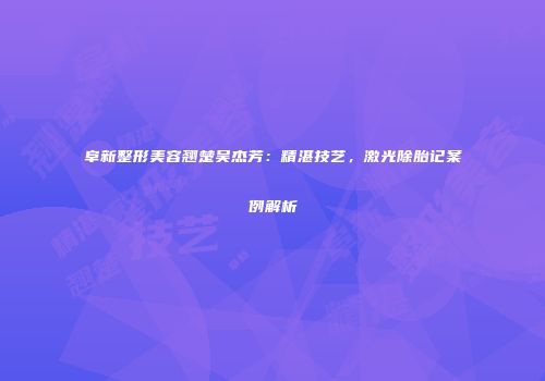 阜新整形美容翘楚吴杰芳：精湛技艺，激光除胎记案例解析