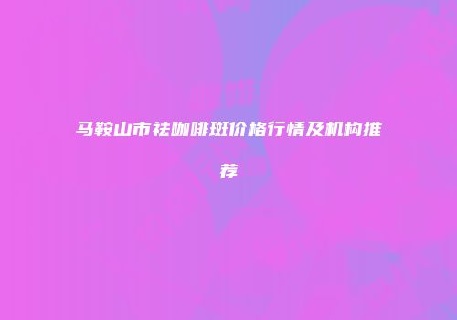 马鞍山市祛咖啡斑价格行情及机构推荐