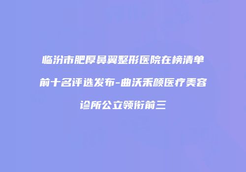 临汾市肥厚鼻翼整形医院在榜清单前十名评选发布-曲沃禾颜医疗美容诊所公立领衔前三
