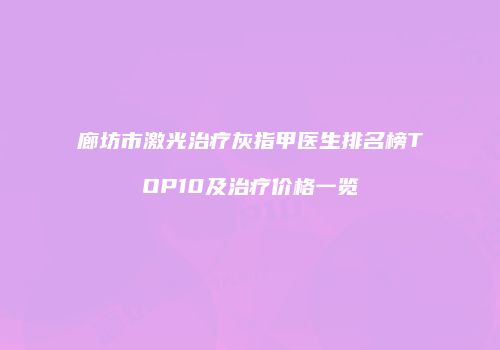廊坊市激光治疗灰指甲医生排名榜TOP10及治疗价格一览