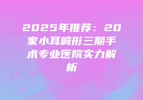 2025年推荐：20家小耳畸形三期手术专业医院实力解析