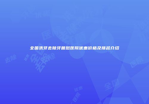 全国洗牙去除牙菌斑医院优惠价格及排名介绍