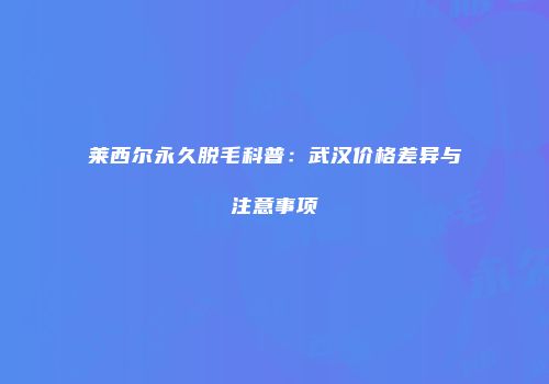 莱西尔永久脱毛科普：武汉价格差异与注意事项