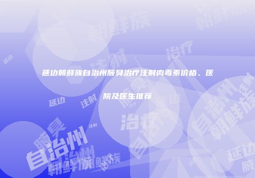延边朝鲜族自治州腋臭治疗注射肉毒素价格、医院及医生推荐