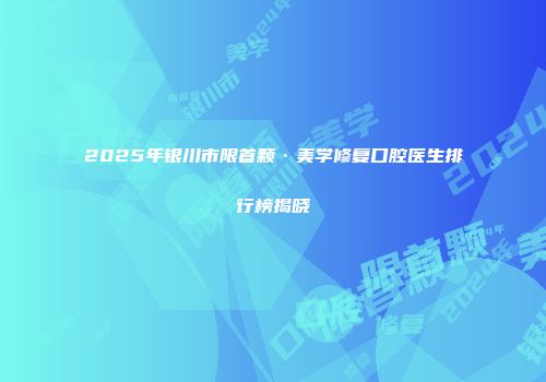 2025年银川市限首颗·美学修复口腔医生排行榜揭晓