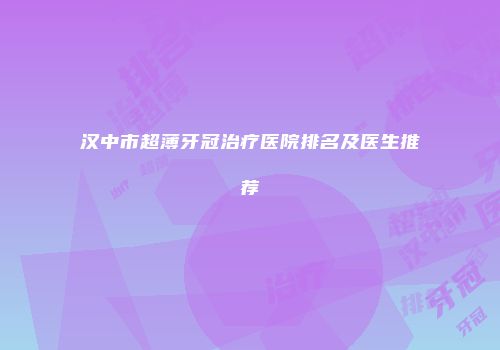 汉中市超薄牙冠治疗医院排名及医生推荐