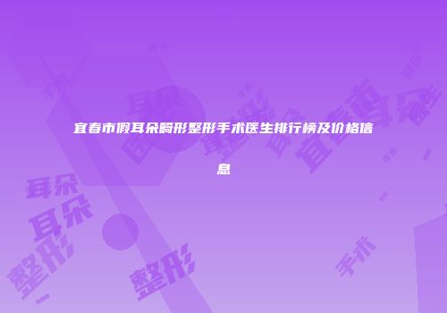 宜春市假耳朵畸形整形手术医生排行榜及价格信息