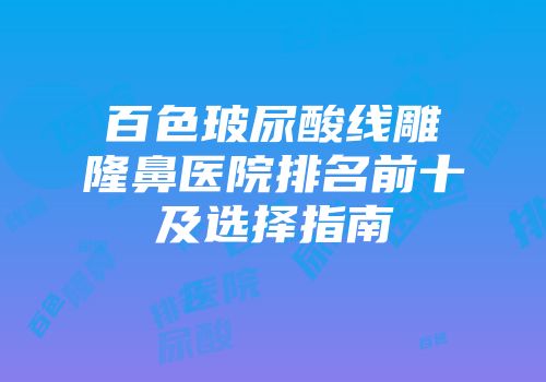 百色玻尿酸线雕隆鼻医院排名前十及选择指南