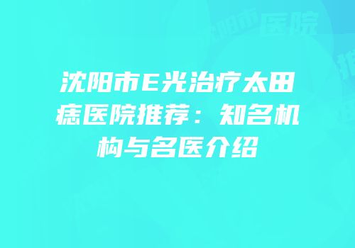 沈阳市E光治疗太田痣医院推荐：知名机构与名医介绍