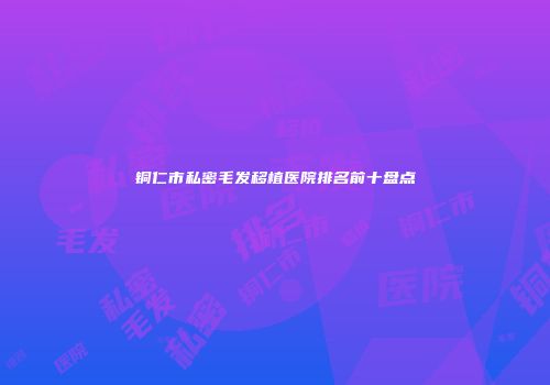 铜仁市私密毛发移植医院排名前十盘点