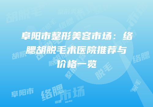 阜阳市整形美容市场：络腮胡脱毛术医院推荐与价格一览