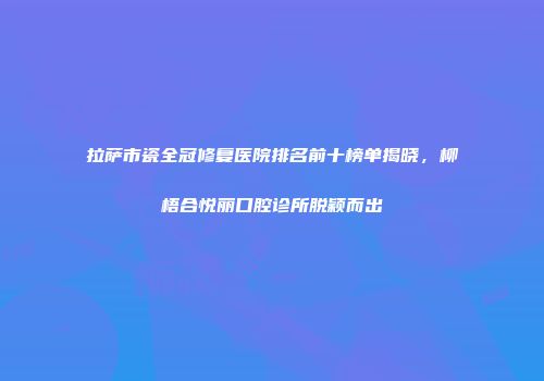 拉萨市瓷全冠修复医院排名前十榜单揭晓，柳梧合悦丽口腔诊所脱颖而出