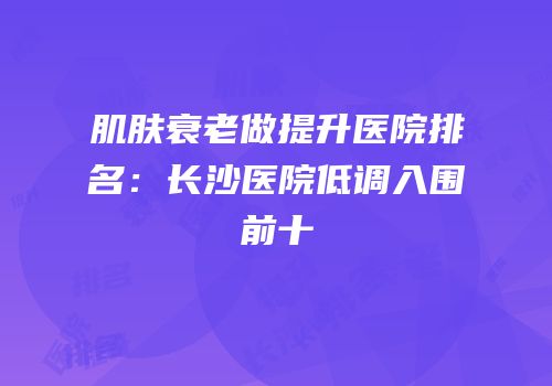 肌肤衰老做提升医院排名：长沙医院低调入围前十