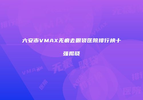 六安市VMAX无痕去眼袋医院排行榜十强揭晓
