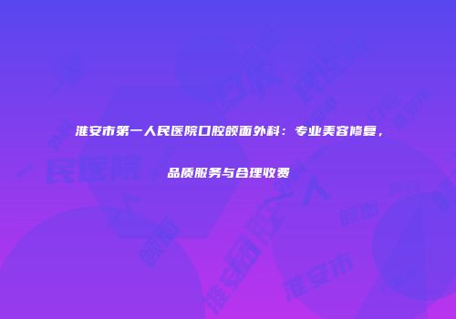 淮安市第一人民医院口腔颌面外科：专业美容修复，品质服务与合理收费