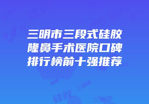 三明市三段式硅胶隆鼻手术医院口碑排行榜前十强推荐