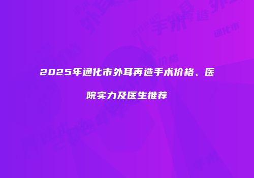 2025年通化市外耳再造手术价格、医院实力及医生推荐