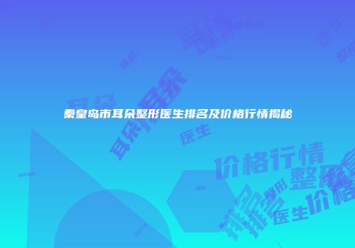 秦皇岛市耳朵整形医生排名及价格行情揭秘