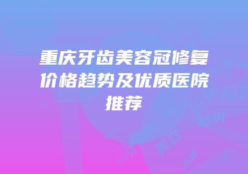 重庆牙齿美容冠修复价格趋势及优质医院推荐
