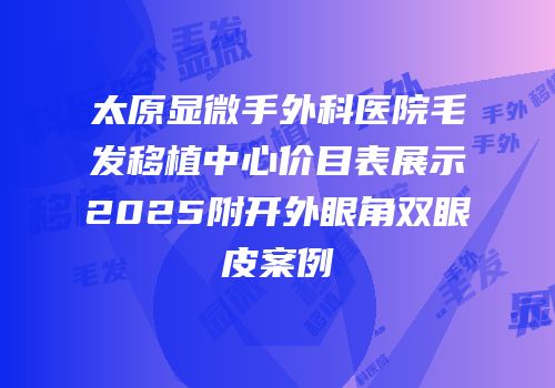 太原显微手外科医院毛发移植中心价目表展示2025附开外眼角双眼皮案例