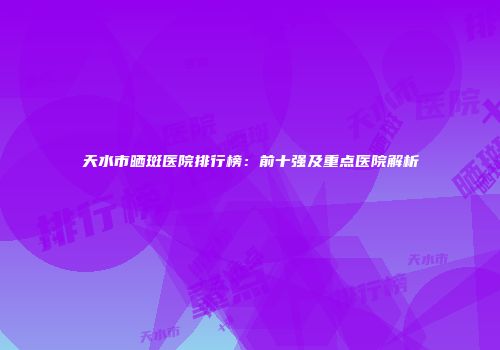 天水市晒斑医院排行榜：前十强及重点医院解析