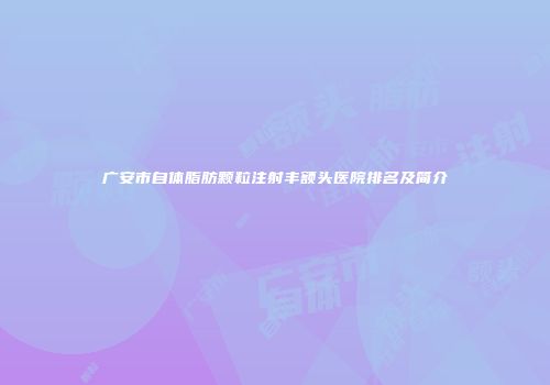 广安市自体脂肪颗粒注射丰额头医院排名及简介