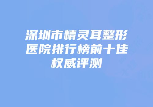深圳市精灵耳整形医院排行榜前十佳权威评测