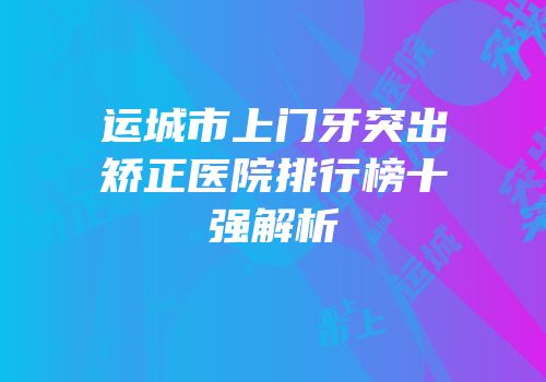 运城市上门牙突出矫正医院排行榜十强解析