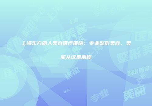 上海东方丽人美容医疗医院：专业整形美容，美丽从这里启程