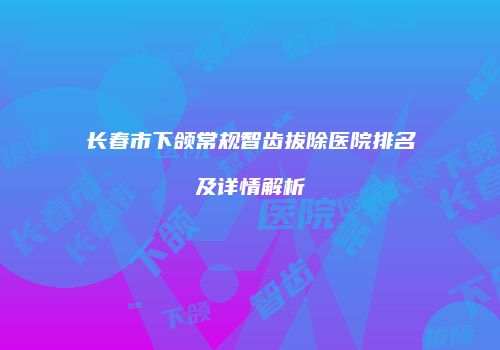 长春市下颌常规智齿拔除医院排名及详情解析