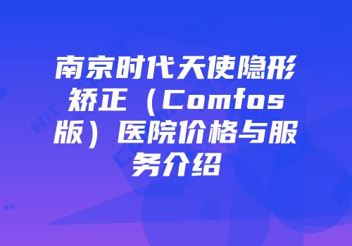 南京时代天使隐形矫正（Comfos版）医院价格与服务介绍