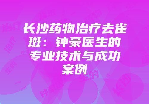 长沙药物治疗去雀斑：钟豪医生的专业技术与成功案例