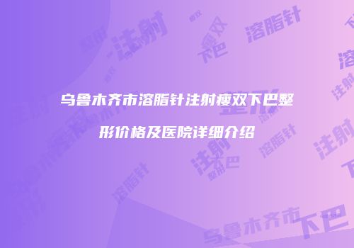 乌鲁木齐市溶脂针注射瘦双下巴整形价格及医院详细介绍