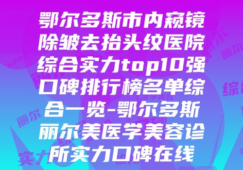鄂尔多斯市内窥镜除皱去抬头纹医院综合实力top10强口碑排行榜名单综合一览-鄂尔多斯丽尔美医学美容诊所实力口碑在线