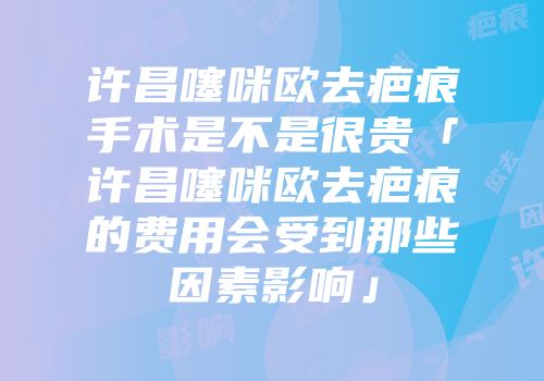 许昌噻咪欧去疤痕手术是不是很贵「许昌噻咪欧去疤痕的费用会受到那些因素影响」
