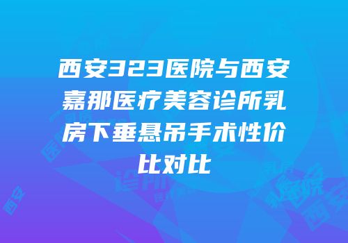 西安323医院与西安嘉那医疗美容诊所乳房下垂悬吊手术性价比对比