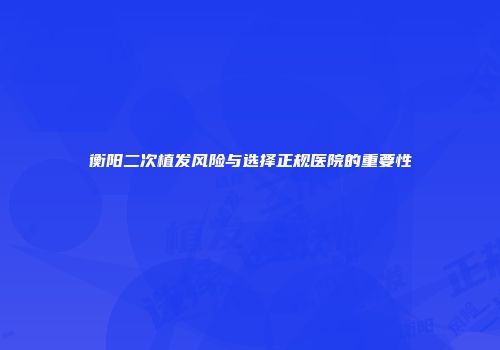 衡阳二次植发风险与选择正规医院的重要性